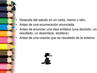 • Después del saludo en un carta, memo u otro. 
• Antes de una enumeración anunciada. 
• Antes de anunciar una idea enfática (una decisión, un 
resultado, un desenlace, etcétera) 
• Antes de una oración que es resultado de la anterior. 
 