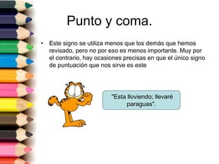 Punto y coma. 
• Este signo se utiliza menos que los demás que hemos 
revisado, pero no por eso es menos importante. Muy por 
el contrario, hay ocasiones precisas en que el único signo 
de puntuación que nos sirve es este 
"Esta lloviendo; llevaré 
paraguas". 
 