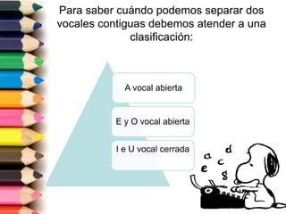 Para saber cuándo podemos separar dos 
vocales contiguas debemos atender a una 
clasificación: 
A vocal abierta 
E y O vocal abierta 
I e U vocal cerrada 
 