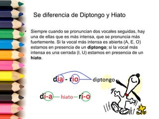 Se diferencia de Diptongo y Hiato 
• Siempre cuando se pronuncian dos vocales seguidas, hay 
una de ellas que es más intensa, que se pronuncia más 
fuertemente. Si la vocal más intensa es abierta (A, E, O) 
estamos en presencia de un diptongo; si la vocal más 
intensa es una cerrada (I, U) estamos en presencia de un 
hiato. 
 