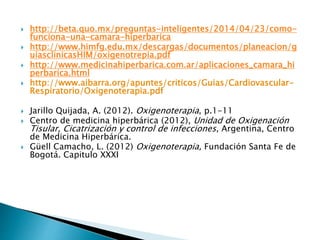  http://beta.quo.mx/preguntas-inteligentes/2014/04/23/como-
funciona-una-camara-hiperbarica
 http://www.himfg.edu.mx/descargas/documentos/planeacion/g
uiasclinicasHIM/oxigenotrepia.pdf
 http://www.medicinahiperbarica.com.ar/aplicaciones_camara_hi
perbarica.html
 http://www.aibarra.org/apuntes/criticos/Guias/Cardiovascular-
Respiratorio/Oxigenoterapia.pdf
 Jarillo Quijada, A. (2012). Oxigenoterapia, p.1-11
 Centro de medicina hiperbárica (2012), Unidad de Oxigenación
Tisular, Cicatrización y control de infecciones, Argentina, Centro
de Medicina Hiperbárica.
 Güell Camacho, L. (2012) Oxigenoterapia, Fundación Santa Fe de
Bogotá. Capitulo XXXI
 