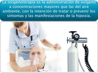 La oxigenoterapia es la administración de oxígeno
a concentraciones mayores que las del aire
ambiente, con la intención de tratar o prevenir los
síntomas y las manifestaciones de la hipoxia.
 