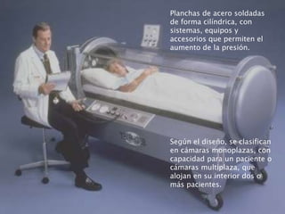 Planchas de acero soldadas
de forma cilíndrica, con
sistemas, equipos y
accesorios que permiten el
aumento de la presión.
Según el diseño, se clasifican
en cámaras monoplazas, con
capacidad para un paciente o
cámaras multiplaza, que
alojan en su interior dos o
más pacientes.
 