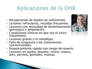  Recuperación de tejidos en sufrimiento.
 Lesiones refractarias, recaídas frecuentes.
 Lesiones con necesidad de desbridamiento
quirúrgico o amputación.
 Condiciones clínicas en que sea el único
tratamiento.
 Lesiones graves y/o complejas.
 Falla de respuesta a los tratamientos
convencionales.
 Empeoramiento rápido con riesgo de muerte.
 Lesiones en tejidos blandos: rostro, manos,
pies, perineo, genitales, mamas.
 