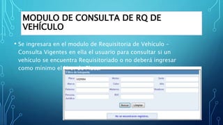 MODULO DE CONSULTA DE RQ DE
VEHÍCULO
• Se ingresara en el modulo de Requisitoria de Vehículo –
Consulta Vigentes en ella el usuario para consultar si un
vehículo se encuentra Requisitoriado o no deberá ingresar
como mínimo el Nro. de Placa.
 
