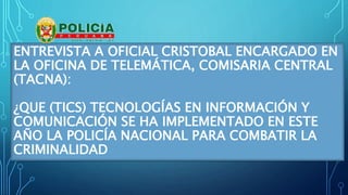 ENTREVISTA A OFICIAL CRISTOBAL ENCARGADO EN
LA OFICINA DE TELEMÁTICA, COMISARIA CENTRAL
(TACNA):
¿QUE (TICS) TECNOLOGÍAS EN INFORMACIÓN Y
COMUNICACIÓN SE HA IMPLEMENTADO EN ESTE
AÑO LA POLICÍA NACIONAL PARA COMBATIR LA
CRIMINALIDAD
 