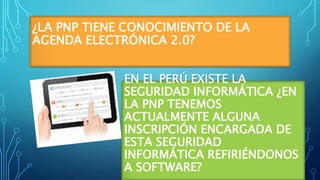 ¿LA PNP TIENE CONOCIMIENTO DE LA
AGENDA ELECTRÓNICA 2.0?
EN EL PERÚ EXISTE LA
SEGURIDAD INFORMÁTICA ¿EN
LA PNP TENEMOS
ACTUALMENTE ALGUNA
INSCRIPCIÓN ENCARGADA DE
ESTA SEGURIDAD
INFORMÁTICA REFIRIÉNDONOS
A SOFTWARE?
 