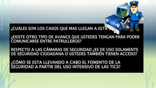¿CUÁLES SON LOS CASOS QUE MAS LLEGAN A ESTA OFICINA?
¿EXISTE OTRO TIPO DE AVANCE QUE USTEDES TENGAN PARA PODER
COMUNICARSE ENTRE PATRULLEROS?
RESPECTO A LAS CÁMARAS DE SEGURIDAD ¿ES DE USO SOLAMENTE
DE SEGURIDAD CIUDADANA O USTEDES TAMBIÉN TIENEN ACCESO?
¿CÓMO SE ESTA LLEVANDO A CABO EL FOMENTO DE LA
SEGURIDAD A PARTIR DEL USO INTENSIVO DE LAS TICS?
 