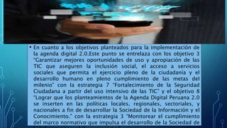 • En cuanto a los objetivos planteados para la implementación de
la agenda digital 2.0.Este punto se entrelaza con los objetivo 3
“Garantizar mejores oportunidades de uso y apropiación de las
TIC que aseguren la inclusión social, el acceso a servicios
sociales que permita el ejercicio pleno de la ciudadanía y el
desarrollo humano en pleno cumplimiento de las metas del
milenio” con la estrategia 7 “Fortalecimiento de la Seguridad
Ciudadana a partir del uso intensivo de las TIC” y el objetivo 8
“Lograr que los planteamientos de la Agenda Digital Peruana 2.0
se inserten en las políticas locales, regionales, sectoriales, y
nacionales a fin de desarrollar la Sociedad de la Información y el
Conocimiento.” con la estrategia 3 “Monitorear el cumplimiento
del marco normativo que impulsa el desarrollo de la Sociedad de
 
