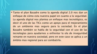 • Tanto el plan Basadre como la agenda digital 2.0 nos dan un
enfoque de cómo esta nuestra papel en cuanto a la seguridad.
La agenda digital nos plantea un enfoque mas tecnológico, es
decir el uno de las TICs como un apoyo para el mejoramiento
de un ambiente mas seguro para la sociedad. En el plan
Basadre también se habla de la seguridad con el uso de las
tecnologías para ayudarnos a enfrentar la ola de inseguridad
reinante en nuestra sociedad, pero en este caso se aplica a un
ámbito mas regional para así combatirlo.
 