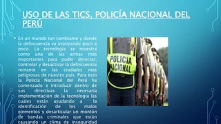 USO DE LAS TICS, POLICÍA NACIONAL DEL
PERÚ
• En un mundo tan cambiante y donde
la delincuencia va avanzando poco a
poco. La tecnología se muestra
como una de las armas mas
importantes para poder detectar,
controlar y desactivar la delincuencia
reinante en las ciudades mas
peligrosas de nuestro país. Para esto
la Policía Nacional del Perú ha
comenzado a introducir dentro de
sus directivas la necesaria
implementación de la tecnología las
cuales están ayudando a la
identificación de los malos
elementos y desarticular un montón
de bandas criminales que están
causando un clima de inseguridad
 