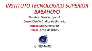 INSTITUTO TECNOLOGICO SUPERIOR
BABAHOYO
Nombre: Darwin López B
Curso: Diseño Grafico Publicitario
Asignatura: Cinema 4D
Tema: Iglesia de Baños
 