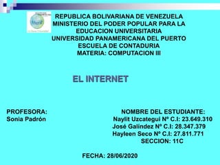 REPUBLICA BOLIVARIANA DE VENEZUELA
MINISTERIO DEL PODER POPULAR PARA LA
EDUCACION UNIVERSITARIA
UNIVERSIDAD PANAMERICANA DEL PUERTO
ESCUELA DE CONTADURIA
MATERIA: COMPUTACION III
EL INTERNET
PROFESORA: NOMBRE DEL ESTUDIANTE:
Sonia Padrón Naylit Uzcategui Nº C.I: 23.649.310
José Galíndez Nº C.I: 28.347.379
Hayleen Seco Nº C.I: 27.811.771
SECCION: 11C
FECHA: 28/06/2020
 