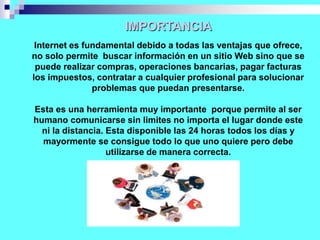 IMPORTANCIA
Internet es fundamental debido a todas las ventajas que ofrece,
no solo permite buscar información en un sitio Web sino que se
puede realizar compras, operaciones bancarias, pagar facturas
los impuestos, contratar a cualquier profesional para solucionar
problemas que puedan presentarse.
Esta es una herramienta muy importante porque permite al ser
humano comunicarse sin limites no importa el lugar donde este
ni la distancia. Esta disponible las 24 horas todos los días y
mayormente se consigue todo lo que uno quiere pero debe
utilizarse de manera correcta.
 