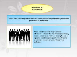 INCENTIVOS NO
                             ECONOMICOS:




Una firma también puede mantener a sus empleados comprometidos y motivados
                         por medios no monetarios.




                               Esta sección del texto ha presentado
                               información sobre el dar incentivos económicos y
                               no económicos para motivar a los empleados. La
                               siguiente sección registra que los incentivos no
                               económicos pueden ser un motivador más
                               poderoso.
 