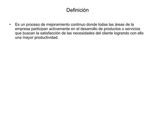Definición Es un proceso de mejoramiento continuo donde todas las áreas de la empresa participan activamente en el desarrollo de productos o servicios que buscan la satisfacción de las necesidades del cliente logrando con ello una mayor productividad. 