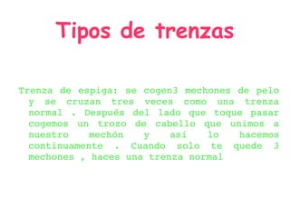 Tipos de trenzas

Trenza  de  espiga:  se  cogen3  mechones  de  pelo 
  y  se  cruzan  tres  veces  como  una  trenza 
  ...