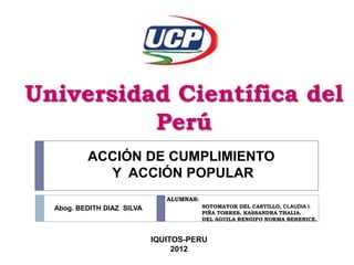 Universidad Científica del
          Perú
          ACCIÓN DE CUMPLIMIENTO
            Y ACCIÓN POPULAR
                               ALUMNAS:
  Abog. BEDITH DIAZ SILVA                 SOTOMAYOR DEL CASTILLO, CLAUDIA I.
                                          PIÑA TORRES, KASSANDRA THALIA.
                                          DEL AGUILA RENGIFO NORMA BERENICE.



                            IQUITOS-PERU
                                 2012
 