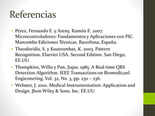 Referencias
• Pérez, Fernando E. y Areny, Ramón E. 2007.
Microcontroladores: Fundamentos y Aplicaciones con PIC.
Marcombo Ediciones Técnicas. Bacerlona, España.
• Theodoridis, S. y Koutrombas, K. 2003. Pattern
Recognition. Elsevier USA. Second Edition. San Diego,
EE.UU.
• Thompkins, Willis y Pan, Jiapu. 1985. A Real time QRS
Detection Algorithm. IEEE Transactions on Biomedicanl
Engiennering. Vol. 32, No. 3, pp. 230 – 236.
• Webster, J. 2010. Medical Instrumentation: Application and
Design. Jhon Wiley & Sons. Inc. EE.UU
 