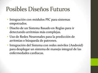 Posibles Diseños Futuros
• Integración con módulos PIC para sistemas
  empotrados.
• Diseño de un Sistema Basado en Reglas para ir
  detectando arritmias más complejas.
• Uso de Redes Neuronales para la predicción de
  arritmias o búsqueda de patrones.
• Integración del Sistema con redes móviles (Android)
  para desplegar un sistema de manejo integral de las
  enfermedades cardíacas.
 