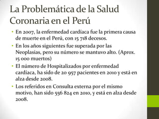 La Problemática de la Salud
Coronaria en el Perú
• En 2007, la enfermedad cardíaca fue la primera causa
  de muerte en el Perú, con 15 718 decesos.
• En los años siguientes fue superada por las
  Neoplasias, pero su número se mantuvo alto. (Aprox.
  15 000 muertos)
• El número de Hospitalizados por enfermedad
  cardíaca, ha sido de 20 957 pacientes en 2010 y está en
  alza desde 2008.
• Los referidos en Consulta externa por el mismo
  motivo, han sido 556 824 en 2010, y está en alza desde
  2008.
 