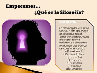 CONCEPTO:

La filosofía (del latín philo
sophĭa, y este del griego
antiguo φιλοσοφία,
'amor por la sabiduría')es
el estudio de una
variedad de problemas
fundamentales acerca
de cuestiones como :
      a)La existencia
    b)El conocimiento
       c) La verdad
         d) La moral
        e) La belleza
        f) La mente
       g) El lenguaje
 