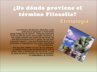 ¿De dónde proviene el
      término Filosofía?

         La invención del término «filosofía» suele
                atribuirse al pensador y matemático
 griego Pitágoras de Samos . Pitágoras explicaba
  como la vida era como unos juegos olímpicos, a
   los cuales asistían tres clases de personas: las
    que iban buscando honor y gloria, las que iban
 buscando negocio, y las que simplemente iban a
contemplar el espectáculo, las cuales identificaba
                                    con los filósofos.
     Por otro lado, Platón, en uno de sus diálogos,
     el Sofista, explica que la filosofía es lo que ha
  tenido, tiene, y tendrá que ver con el ser , y que
  en torno al mismo, siempre hay dos posiciones,
                         la materialista y la idealista.
 