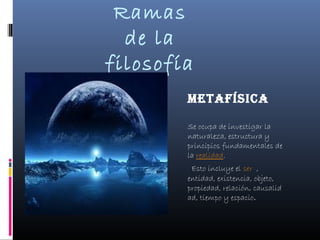 Ramas
  de la
filosofía
        Metafísica

        Se ocupa de investigar la
        naturaleza, estructura y
        principios fundamentales de
        la realidad.
          Esto incluye el ser ,
        entidad, existencia, objeto,
        propiedad, relación, causalid
        ad, tiempo y espacio.
 