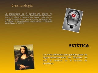 La gnoseología es el estudio del origen, la
naturaleza y los límites del conocimiento humano.
Muchas ciencias particulares tienen además su
propia filosofía, como por ejemplo, la  filosofía de
la historia, la filosofía de la matemática, la filosofía
de la física, etcétera.
                                                         




                                                                     estética

                                              La única definición que parece gozar de
                                              algún consenso entre los filósofos, es
                                              que la estética es el estudio de
                                              la belleza. 
 
