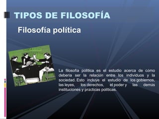 TIPOS DE FILOSOFÍA
Filosofía política



           La filosofía política es el estudio acerca de cómo
           debería ser la relación entre los individuos y la
           sociedad. Esto incluye el estudio de los gobiernos,
           las leyes, los derechos, el poder y las demás
           instituciones y prácticas políticas.
 