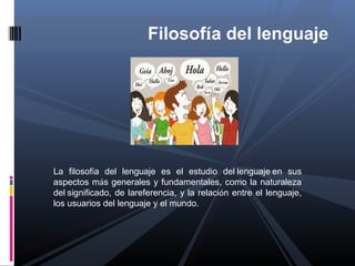 Filosofía del lenguaje




La filosofía del lenguaje es el estudio del lenguaje en sus
aspectos más generales y fundamentales, como la naturaleza
del significado, de lareferencia, y la relación entre el lenguaje,
los usuarios del lenguaje y el mundo.
 