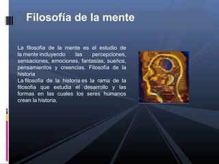 Filosofía de la mente

La filosofía de la mente es el estudio de
la mente incluyendo      las    percepciones,
sensaciones, emociones, fantasías, sueños,
pensamientos y creencias. Filosofía de la
historia
La filosofía de la historia es la rama de la
filosofía que estudia el desarrollo y las
formas en las cuales los seres humanos
crean la historia.
 