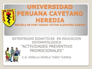 UNIVERSIDAD
  PERUANA CAYETANO
       HEREDIA
 ESCUELA DE POST GRADO VICTOR ALZAMORA CASTRO




ESTRATEGIAS DIDACTICAS EN EDUCACION
          ESTOMATOLOGICA
    “ACTIVIDADES PREVENTIVO
        PROMOCIONALES”
     C.D. MIRELLA PAMELA TINEO TUEROS
 