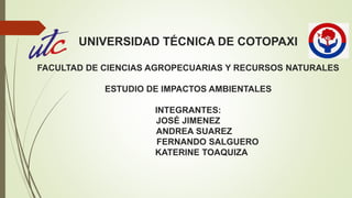 UNIVERSIDAD TÉCNICA DE COTOPAXI
FACULTAD DE CIENCIAS AGROPECUARIAS Y RECURSOS NATURALES
ESTUDIO DE IMPACTOS AMBIENTALES
INTEGRANTES:
JOSÉ JIMENEZ
ANDREA SUAREZ
FERNANDO SALGUERO
KATERINE TOAQUIZA
 