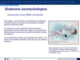 Hospital Universitari Vall d’Hebron
Síndrome serotoninérgicoSíndrome serotoninérgico
Dos mujeres, una de 50 años, en tratamiento con citalopram
y fentanilo (parche) y otra de 64 con paroxetina y fentanilo
(parche), presentaron SSN.
Los síntomas en ambas pacientes fueron taquicardia,
hiperreflexia, mioclono, diaforesis, rigidez y en la paciente de
50 años también somnolencia, hipertermia temblores, diarrea
e hipotensión.
Tras el diagnóstico de SSN, se suspendieron los ISRS y en el
primer caso, también el fentanilo. A los dos días, los síntomas
revirtieron.
Attar-Herzberg D, Apel A, Gang N, Dvir D, Mayan
H.The serotonin syndrome: initial misdiagnosis.
Israel Medical Association Journal 11: 367-370, No.
6, Jun 2009 - Israel
Interacción entre ISRS y fentanilo
Formación continuada: Interacciones Farmacológicas. 30/11/2010. Por LourdesFormación continuada: Interacciones Farmacológicas. 30/11/2010. Por Lourdes
GironaGirona
 