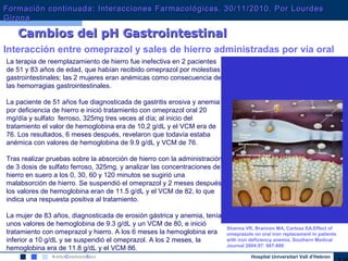 Hospital Universitari Vall d’Hebron
ABSORCIÓN GÁSTRICA
Sharma VR, Brannon MA, Carloss EA.Effect of
omeprazole on oral iron replacement in patients
with iron deficiency anemia. Southern Medical
Journal 2004;97: 887-889
Interacción entre omeprazol y sales de hierro administradas por vía oral
Cambios del pH GastrointestinalCambios del pH Gastrointestinal
La terapia de reemplazamiento de hierro fue inefectiva en 2 pacientes
de 51 y 83 años de edad, que habían recibido omeprazol por molestias
gastrointestinales; las 2 mujeres eran anémicas como consecuencia de
las hemorragias gastrointestinales.
La paciente de 51 años fue diagnosticada de gastritis erosiva y anemia
por deficiencia de hierro e inició tratamiento con omeprazol oral 20
mg/día y sulfato ferroso, 325mg tres veces al día; al inicio del
tratamiento el valor de hemoglobina era de 10,2 g/dL y el VCM era de
76. Los resultados, 6 meses después, revelaron que todavía estaba
anémica con valores de hemoglobina de 9.9 g/dL y VCM de 76.
Tras realizar pruebas sobre la absorción de hierro con la administración
de 3 dosis de sulfato ferroso, 325mg, y analizar las concentraciones de
hierro en suero a los 0, 30, 60 y 120 minutos se sugirió una
malabsorción de hierro. Se suspendió el omeprazol y 2 meses después
los valores de hemoglobina eran de 11.5 g/dL y el VCM de 82, lo que
indica una respuesta positiva al tratamiento.
La mujer de 83 años, diagnosticada de erosión gástrica y anemia, tenía
unos valores de hemoglobina de 9.3 g/dL y un VCM de 80, e inició
tratamiento con omeprazol y hierro. A los 6 meses la hemoglobina era
inferior a 10 g/dL y se suspendió el omeprazol. A los 2 meses, la
hemoglobina era de 11.8 g/dL y el VCM 86.
Formación continuada: Interacciones Farmacológicas. 30/11/2010. Por LourdesFormación continuada: Interacciones Farmacológicas. 30/11/2010. Por Lourdes
GironaGirona
 