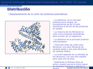 Hospital Universitari Vall d’Hebron
DistribuciónDistribución
• Desplazamiento de la unión de proteínas plasmáticas
• La albúmina, es la principal
proteína de la sangre. Su
concentración es de 3-5 g/dl.
Constituye el 54,3% de las proteínas
en sangre
• La mayoría de los fármacos se
unen a las proteínas plasmáticas
para circular por el organismo.
• La albúmina es la principal proteína
vehiculizadora.
• Tiene dos sitios de unión para
fármacos, uno para fármacos de
carácter ácido y otro para fármacos
de carácter básico
• La unión depende de la afinidad de
los fármacos y es una cifra estable
para cada uno de ellos
• Solamente el fármaco libre es
activo, puesto que es el único capaz
de atravesar barreras y difundir a
Formación continuada: Interacciones Farmacológicas. 30/11/2010. Por LourdesFormación continuada: Interacciones Farmacológicas. 30/11/2010. Por Lourdes
GironaGirona
 