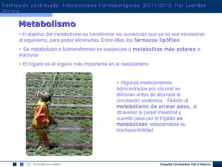 Hospital Universitari Vall d’Hebron
MetabolismoMetabolismo
• El objetivo del metabolismo es transformar las sustancias que ya no son necesarias
al organismo, para poder eliminarlas. Entre ellas los fármacos lipófilos
• Se metabolizan o biotransforman en sustancias o metabolitos más polares e
inactivos
• El hígado es el órgano más importante en el metabolismo
• Algunos medicamentos
administrados por vía oral se
eliminan antes de alcanzar la
circulación sistémica. Debido al
metabolismo de primer paso, al
atravesar la pared intestinal y
cuando pasa por el hígado se
metabolizan reduciéndose su
biodisponibilidad
Formación continuada: Interacciones Farmacológicas. 30/11/2010. Por LourdesFormación continuada: Interacciones Farmacológicas. 30/11/2010. Por Lourdes
GironaGirona
 