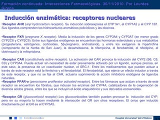 Hospital Universitari Vall d’Hebron
•Receptor AHR (aryl hydrocarbon receptor). Su inducción sobreexpresa el CYP1A1, el CYP1A2 y el CYP 1B1.
Sus ligandos comprenden los hidrocarburos aromáticos policíclicos y las dioxinas.
•Receptor PXR (pregnane X receptor). Media la inducción de los genes CYP3A4 y CYP3A7 (en menor grado
CYP2C8 y CYP2C9). Entre sus ligandos endógenos se encuentran las hormonas esteroideas y sus metabolitos
(progesterona, estrógenos, corticoides, 5β-pregnano, androstanol), y entre los exógenos la hipertrofina
(componente de la hierba de San Juan), la dexametasona, la rifampicina, el fenobarbital, el nifedipino, el
clotrimazol y la mifepristona.
•Receptor CAR (constitutively active receptor). La activación del CAR provoca la inducción del CYP2 (B6, C8,
C9) y CYP3A4. Puede actuar sin necesidad de estar previamente activado por un ligando, aunque precisa, en
este caso, la presencia de un coactivador nuclear, el SRC-1. Entre los medicamentos que pueden actuar a
través de este receptor está la fenitoína y el fenobarbital. El fenobarbital, que ejerce un efecto inductor a través
de este receptor, y que no se fija al CAR, actuaría suprimiendo la acción inhibidora endógena de ligandos
naturales.
•Receptor PPAR-α (peroxisome proliferator activated receptor). Entre los fármacos que actúan a través de este
receptor se encuentran los fibratos, que inducen los enzimas del CYP4A, catalizadores de la oxigenación de
diversos ácidos grasos, entre los que se incluyen el ácido araquidónico y sus derivados ecosanoides.
•Receptor GR (glucocorticoid receptor) Los glucocorticoides también pueden provocar la inducción del CYP,
pero en su mayoría lo hacen mediante la interacción del GR con otros receptores. El único gen inducido
directamente por el GR es el CYP3A5.
Inducción enzimática: receptores nuclearesInducción enzimática: receptores nucleares
Formación continuada: Interacciones Farmacológicas. 30/11/2010. Por LourdesFormación continuada: Interacciones Farmacológicas. 30/11/2010. Por Lourdes
GironaGirona
 