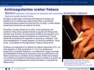 Hospital Universitari Vall d’Hebron
Warfarin interaction: First report of an interaction with concomitant smokeless tobacco
leading to possible warfarin failure
El tabaco puede haber contribuido al fracaso de la terapia con
warfarina en un hombre que experimentó 4 IM y 2 accidentes
cerebrovasculares isquémicos entre los 29 y 33 años, y varios ataque
isquémicos transitorios a la edad de 34 años.
El hombre, fumador desde los 12 años, inició tratamiento con
warfarina 10mg al día y posteriormente se ajustó a 25-30mg al día
durante unos 4.5 años. En este periodo el INR no fue superior a 2.0,
aunque el paciente aseguró la adherencia al tratamiento. Tras el
último IM, la warfarina se suspendió a causa de su ineficacia. Tras
una hospitalización, 5 meses después, se reinició la warfarina, 10mg
al día, aumentando en los siguientes 2 meses a 25mg al día.
El tabaco se suspendió al no obtener los valores adecuados (2.5), y 6
días después, el INR aumentó de 1.1 a 2.3. La warfarina se
suspendió y se añadió ticlopidina, a su tratamiento. Según la escala
de probabilidad de Naranjo la asociación entre la combinación y los
efectos adversos se considera como probable. El fallo de la terapia
con warfarina en pacientrs fumadores puede ser debido a la acción de
sustancias farmacológicamente activas del tabaco, incluyendo las
filoquinonas."
Anticoagulantes orales-TabacoAnticoagulantes orales-Tabaco
1. Kuykendall JR, Houle MD, Rhodes RS.
Possible warfarin failure due to interaction
with smokeless tobacco. Annals of
Pharmacotherapy 38: 595-597, No. 4, Apr 2004
Formación continuada: Interacciones Farmacológicas. 30/11/2010. Por LourdesFormación continuada: Interacciones Farmacológicas. 30/11/2010. Por Lourdes
GironaGirona
 