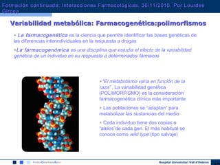 Hospital Universitari Vall d’Hebron
Variabilidad metabólica: Farmacogenética:polimorfismosVariabilidad metabólica: Farmacogenética:polimorfismos
• La farmacogenética es la ciencia que permite identificar las bases genéticas de
las diferencias interindividuales en la respuesta a drogas
•La farmacogenómica es una disciplina que estudia el efecto de la variabilidad
genética de un individuo en su respuesta a determinados fármacos
•“El metabolismo varia en función de la
raza” . La variabilidad genética
(POLIMORFISMO) es la consideración
farmacogenética clínica más importante
• Las poblaciones se “adaptan” para
metabolizar las sustancias del medio
• Cada individuo tiene dos copias o
“alelos”de cada gen. El más habitual se
conoce como wild type (tipo salvaje)
Formación continuada: Interacciones Farmacológicas. 30/11/2010. Por LourdesFormación continuada: Interacciones Farmacológicas. 30/11/2010. Por Lourdes
GironaGirona
 
