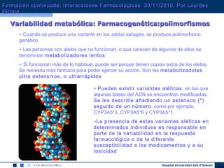 Hospital Universitari Vall d’Hebron
Variabilidad metabólica: Farmacogenética:polimorfismosVariabilidad metabólica: Farmacogenética:polimorfismos
• Cuando se produce una variante en los alelos salvajes, se produce polimorfismo
genético
• Las personas con alelos que no funcionan, o que carecen de algunos de ellos se
denominan metabolizadores lentos
• Si funcionan más de lo habitual, puede ser porque tienen copias extra de los alelos.
Se necesita más fármaco para poder ejercer su acción. Son los metabolizadotes
ultra extensivos, o ultrarrápidos
• Pueden existir variantes alélicas, en las que
algunas bases del ADN se encuentran modificadas.
Se les describe añadiendo un asterisco (*)
seguido de un número, como por ejemplo,
CYP3A5*3, CYP3A5*6 y CYP3A5*1.
•La presencia de estas variantes alélicas en
determinados individuos es responsable en
parte de la variabilidad en la respuesta
farmacológica o de la diferente
susceptibilidad a los medicamentos y a su
toxicidad
Formación continuada: Interacciones Farmacológicas. 30/11/2010. Por LourdesFormación continuada: Interacciones Farmacológicas. 30/11/2010. Por Lourdes
GironaGirona
 