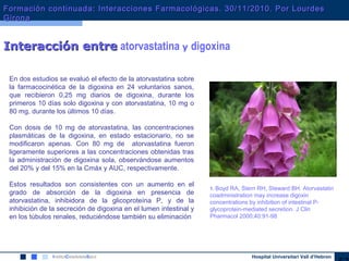 Hospital Universitari Vall d’Hebron
Interacción entreInteracción entre atorvastatina y digoxina
En dos estudios se evaluó el efecto de la atorvastatina sobre
la farmacocinética de la digoxina en 24 voluntarios sanos,
que recibieron 0,25 mg diarios de digoxina, durante los
primeros 10 días solo digoxina y con atorvastatina, 10 mg o
80 mg, durante los últimos 10 días.
Con dosis de 10 mg de atorvastatina, las concentraciones
plasmáticas de la digoxina, en estado estacionario, no se
modificaron apenas. Con 80 mg de atorvastatina fueron
ligeramente superiores a las concentraciones obtenidas tras
la administración de digoxina sola, observándose aumentos
del 20% y del 15% en la Cmáx y AUC, respectivamente.
Estos resultados son consistentes con un aumento en el
grado de absorción de la digoxina en presencia de
atorvastatina, inhibidora de la glicoproteína P, y de la
inhibición de la secreción de digoxina en el lumen intestinal y
en los túbulos renales, reduciéndose también su eliminación
1. Boyd RA, Stern RH, Steward BH. Atorvastatin
coadministration may increase digoxin
concentrations by inhibition of intestinal P-
glycoprotein-mediated secretion. J Clin
Pharmacol 2000;40:91-98
Formación continuada: Interacciones Farmacológicas. 30/11/2010. Por LourdesFormación continuada: Interacciones Farmacológicas. 30/11/2010. Por Lourdes
GironaGirona
 