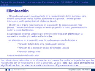 Hospital Universitari Vall d’Hebron
EliminaciónEliminación
• El hígado es el órgano más importante en la metabolización de los fármacos, para
obtener compuestos menos lipófilos, sustancias más polares. También pueden
intervenir el tracto gastrointestinal, el plasma, la piel...
• El riñón es el órgano más importante en la excreción de estas sustancias más
polares. También intervienen aunque en menor proporción el tracto gastrointestinal el
sudor, la leche, las lágrimas.
Los principales sistemas utilizados por el riñón son la filtración glomerular, la
secreción tubular y la reabsorción tubular.
Las alteraciones en la excreción renal de medicamentos puede deberse a
• Variación del pH de la orina ( reabsorción pasiva)
• Variación de la secreción tubular de fármacos (activa)
• Variación del flujo renal
•Alteración de la eliminación biliar
Las interacciones referentes a la eliminación son menos frecuentes e importantes que las
relacionadas con el metabolismo, o con la absorción, ya que, para que sean clínicamente
significativas han de afectar a moléculas farmacológicamente activas.
Formación continuada: Interacciones Farmacológicas. 30/11/2010. Por LourdesFormación continuada: Interacciones Farmacológicas. 30/11/2010. Por Lourdes
GironaGirona
 
