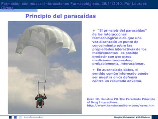 Hospital Universitari Vall d’Hebron
Principio del paracaídas
• “El principio del paracaídas”
de las interacciones
farmacológicas dice que una
vez alcanzado un punto de
conocimiento sobre las
propiedades interactivas de los
medicamentos, es posible
predecir con que otros
medicamentos pueden,
probablemente, interaccionar.
• En ausencia de datos, el
sentido común informado puede
ser nuestra única defensa
contra un resultado adverso.
Horn JR, Hansten PH. The Parachute Principle
of Drug Interactions.
http://www.hanstenandhorn.com/news.htm
Formación continuada: Interacciones Farmacológicas. 30/11/2010. Por LourdesFormación continuada: Interacciones Farmacológicas. 30/11/2010. Por Lourdes
GironaGirona
 