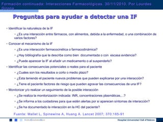 Hospital Universitari Vall d’Hebron
• Identificar la naturaleza de la IF
• ¿Es una interacción entre fármacos, con alimentos, debida a la enfermedad, o una combinación de
varios factores?
• Conocer el mecanismo de la IF
• ¿Es una interacción farmacocinética o farmacodinámica?
• ¿Hay bibliografía que la describa como bien documentada o con escasa evidencia?
• ¿Puede aparecer la IF al añadir un medicamento o al suspenderlo?
• Identificar las consecuencias potenciales o reales para el paciente
• ¿Cuales son los resultados a corto o medio plazo?
• ¿Esta teniendo el paciente nuevos problemas que pueden explicarse por una interacción?
• ¿Tiene el paciente factores de riesgo que pueden agravar las consecuencias de una IF?
• Monitorizar y/o realizar un seguimiento de la posible interacción
• ¿Se realiza la monitorización indicada: INR, concentraciones plasmáticas,...?
• ¿Se informa a los cuidadores para que estén alertas por si aparecen síntomas de interacción?
• ¿Se ha documentado la interacción en la HC del paciente?
Preguntas para ayudar a detectar una IFPreguntas para ayudar a detectar una IF
Fuente: Mallet L, Spinewine A, Huang A. Lancet 2007; 370:185-91
Formación continuada: Interacciones Farmacológicas. 30/11/2010. Por LourdesFormación continuada: Interacciones Farmacológicas. 30/11/2010. Por Lourdes
GironaGirona
 