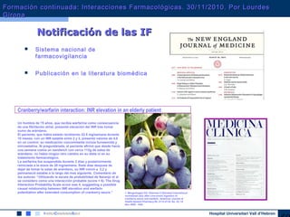 Hospital Universitari Vall d’Hebron
 Sistema nacional de
farmacovigilancia
 Publicación en la literatura biomédica
Notificación de lasNotificación de las IFIF
1. Mergenhagen KA, Sherman O.Elevated international
normalized ratio after concurrent ingestion of
cranberry sauce and warfarin. American Journal of
Health-System Pharmacy 65: 2113-2116, No. 22, 15
Nov 2008 - USA
Un hombre de 75 años, que recibía warfarina como consecuencia
de una fibrilación atrial, presentó elevación del INR tras tomar
zumo de arándano.
El paciente, que había estado recibiendo 22.5 mg/semana durante
10 meses, con un INR estable entre 2 y 3, presentó valores de 4,8
en un control; su medicación concomitante incluía furosemida y
simvastatina. Al preguntársele, el paciente afirmó que desde hacía
una semana comía un sandwich con cerca 113g de salsa de
arándano; no había ningún otro cambio en su dieta ni en su
tratamiento farmacológico.
La warfarina fue suspendida durante 2 días y posteriormente
reiniciada a la dosis de 20 mg/semana. Siete días despues de
dejar de tomar la salas de arándano, su INR volvió a 2,2 y
permaneció estable a lo largo del mes siguiente. Comentario de
los autores: “Utilizando la escala de probabilidad de Naranjo et al
se considero como una interacción probable (score = 6). The Drug
Interaction Probability Scale score was 4, suggesting a possible
causal relationship between INR elevation and warfarin
potentiation after extended consumption of cranberry sauce."
Cranberry/warfarin interaction: INR elevation in an elderly patient
Formación continuada: Interacciones Farmacológicas. 30/11/2010. Por LourdesFormación continuada: Interacciones Farmacológicas. 30/11/2010. Por Lourdes
GironaGirona
 