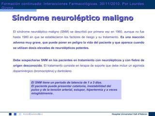 Hospital Universitari Vall d’Hebron
El síndrome neuroléptico maligno (SNM) se describió por primera vez en 1960, aunque no fue
hasta 1980 en que se establecieron los factores de riesgo y su tratamiento. Es una reacción
adversa muy grave, que puede poner en peligro la vida del paciente y que aparece cuando
se utilizan dosis elevadas de neurolépticos potentes.
Debe sospecharse SNM en los pacientes en tratamiento con neurolépticos y con fiebre de
origen desconocido. El tratamiento consiste en terapia de soporte que debe incluir un agonista
dopaminérgico (bromocriptina) y dantroleno
Síndrome neuroléptico malignoSíndrome neuroléptico maligno
El SNM tiene un periodo de latencia de 1 a 3 días.
El paciente puede presentar catatonia, inestabilidad del
pulso y de la tensión arterial, estupor, hipertermia y a veces
mioglobinemia .
Formación continuada: Interacciones Farmacológicas. 30/11/2010. Por LourdesFormación continuada: Interacciones Farmacológicas. 30/11/2010. Por Lourdes
GironaGirona
 