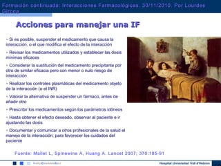 Hospital Universitari Vall d’Hebron
• Si es posible, suspender el medicamento que causa la
interacción, o el que modifica el efecto de la interacción
• Revisar los medicamentos utilizados y establecer las dosis
mínimas eficaces
• Considerar la sustitución del medicamento precipitante por
otro de similar eficacia pero con menor o nulo riesgo de
interacción
• Realizar los controles plasmáticas del medicamento objeto
de la interacción (o el INR)
• Valorar la alternativa de suspender un fármaco, antes de
añadir otro
• Prescribir los medicamentos según los parámetros idóneos
• Hasta obtener el efecto deseado, observar al paciente e ir
ajustando las dosis
• Documentar y comunicar a otros profesionales de la salud el
manejo de la interacción, para favorecer los cuidados del
paciente
Acciones para manejar una IFAcciones para manejar una IF
Fuente: Mallet L, Spinewine A, Huang A. Lancet 2007; 370:185-91
Formación continuada: Interacciones Farmacológicas. 30/11/2010. Por LourdesFormación continuada: Interacciones Farmacológicas. 30/11/2010. Por Lourdes
GironaGirona
 