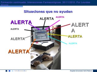 Hospital Universitari Vall d’Hebron
ALERTAALERTA
Situaciones que no ayudanSituaciones que no ayudan
ALERTA
ALERTA
ALERTALERT
AA
ALERTA
ALERTAALERTA
ALERTAALERTA
ALERTAALERTA
ALERTAALERTA
ALERTA
ALERTAALERTA
Formación continuada: Interacciones Farmacológicas. 30/11/2010. Por LourdesFormación continuada: Interacciones Farmacológicas. 30/11/2010. Por Lourdes
GironaGirona
 